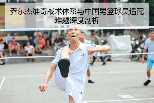 乔尔杰维奇战术体系与中国男篮球员适配难题深度剖析