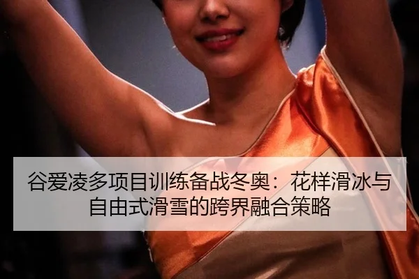 谷爱凌多项目训练备战冬奥：花样滑冰与自由式滑雪的跨界融合策略
